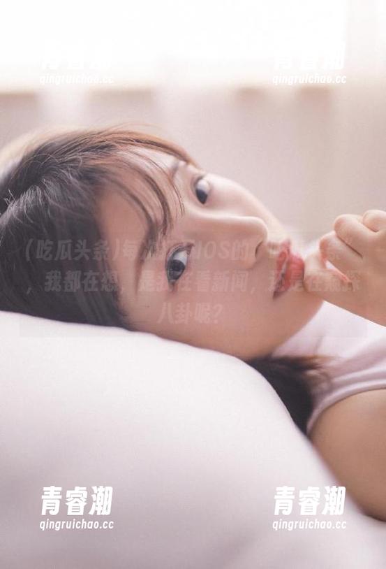 每次打开IOS的“吃瓜头条”，我都在想，是我在看新闻，还是在窥探八卦呢？