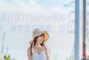 155fun黑料不打烊官网最新更新，看完我只想说：你们可真有意思！