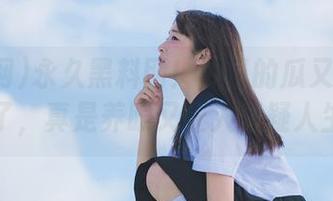 永久黑料网！今日的瓜又被我捡到了，真是养眼又让人怀疑人生。